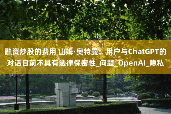融资炒股的费用 山姆·奥特曼：用户与ChatGPT的对话目前不具有法律保密性_问题_OpenAI_隐私