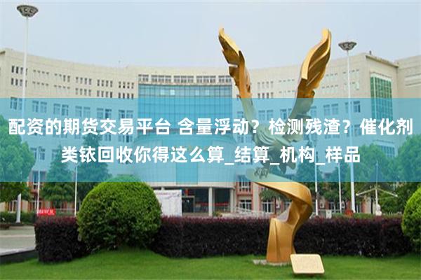 配资的期货交易平台 含量浮动？检测残渣？催化剂类铱回收你得这么算_结算_机构_样品