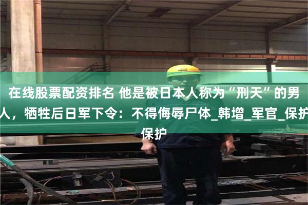 在线股票配资排名 他是被日本人称为“刑天”的男人，牺牲后日军下令：不得侮辱尸体_韩增_军官_保护