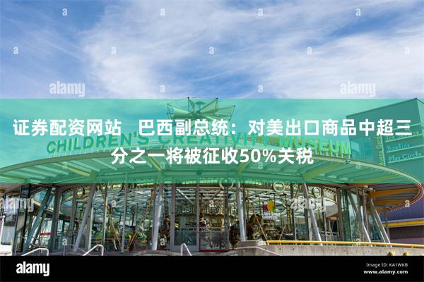 证券配资网站   巴西副总统：对美出口商品中超三分之一将被征收50%关税