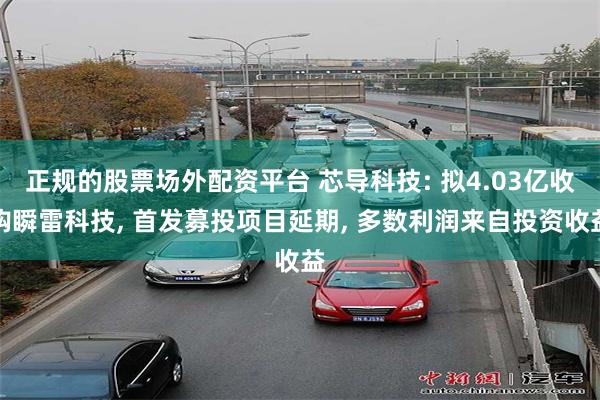 正规的股票场外配资平台 芯导科技: 拟4.03亿收购瞬雷科技, 首发募投项目延期, 多数利润来自投资收益
