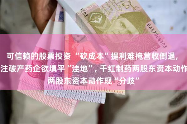 可信赖的股票投资 “砍成本”提利难掩营收倒退, 3.9亿元押注破产药企欲填平“洼地”, 千红制药两股东资本动作现“分歧”