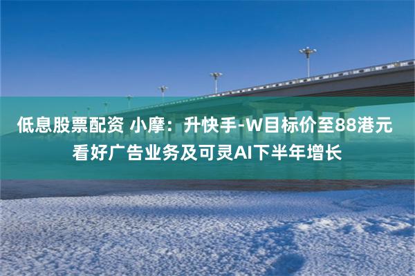 低息股票配资 小摩：升快手-W目标价至88港元 看好广告业务及可灵AI下半年增长