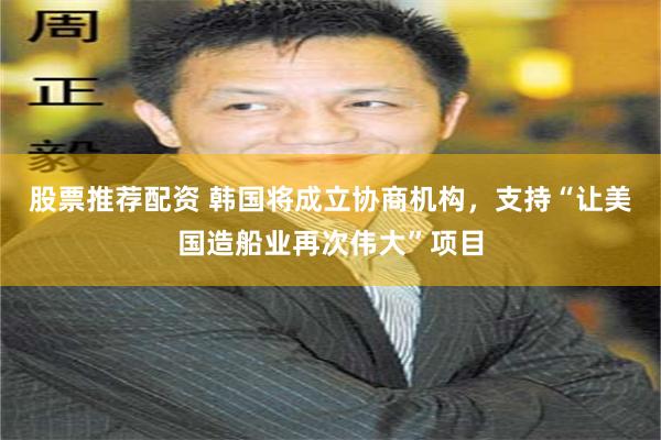 股票推荐配资 韩国将成立协商机构，支持“让美国造船业再次伟大”项目