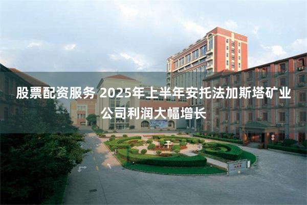 股票配资服务 2025年上半年安托法加斯塔矿业公司利润大幅增长