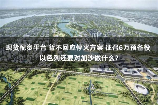 现货配资平台 暂不回应停火方案 征召6万预备役 以色列还要对加沙做什么？