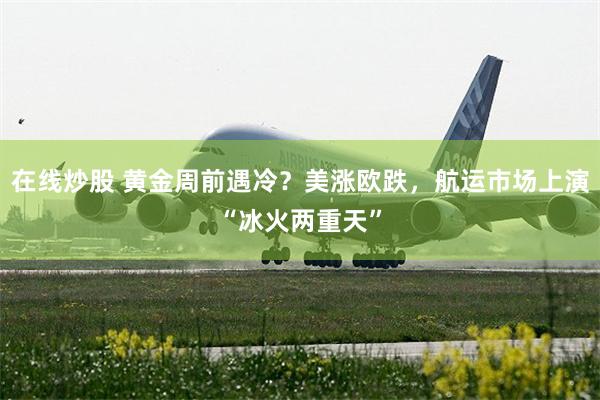 在线炒股 黄金周前遇冷？美涨欧跌，航运市场上演“冰火两重天”