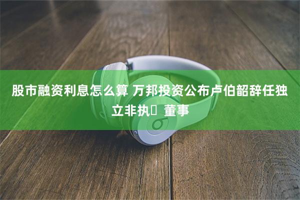 股市融资利息怎么算 万邦投资公布卢伯韶辞任独立非执行董事