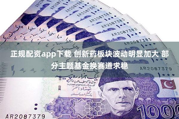 正规配资app下载 创新药板块波动明显加大 部分主题基金换赛道求稳