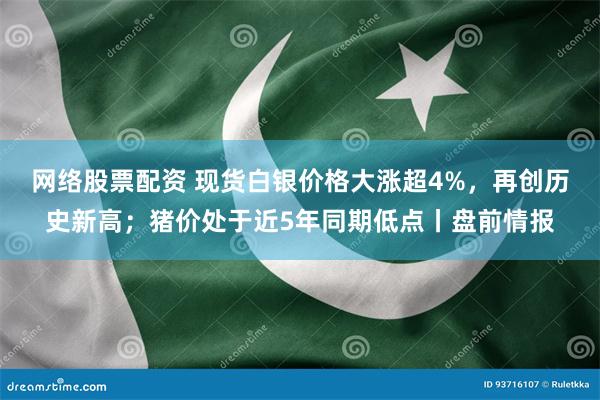 网络股票配资 现货白银价格大涨超4%，再创历史新高；猪价处于近5年同期低点丨盘前情报