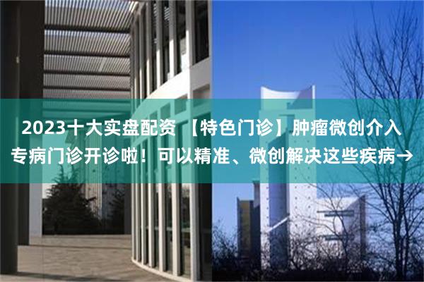 2023十大实盘配资 【特色门诊】肿瘤微创介入专病门诊开诊啦！可以精准、微创解决这些疾病→