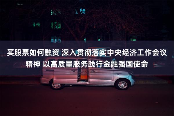 买股票如何融资 深入贯彻落实中央经济工作会议精神 以高质量服务践行金融强国使命