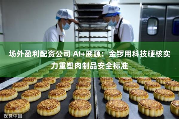 场外盈利配资公司 AI+溯源：金锣用科技硬核实力重塑肉制品安全标准
