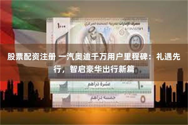 股票配资注册 一汽奥迪千万用户里程碑:礼遇先行,智启豪华出行新篇