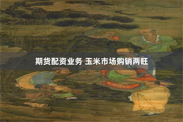 期货配资业务 玉米市场购销两旺