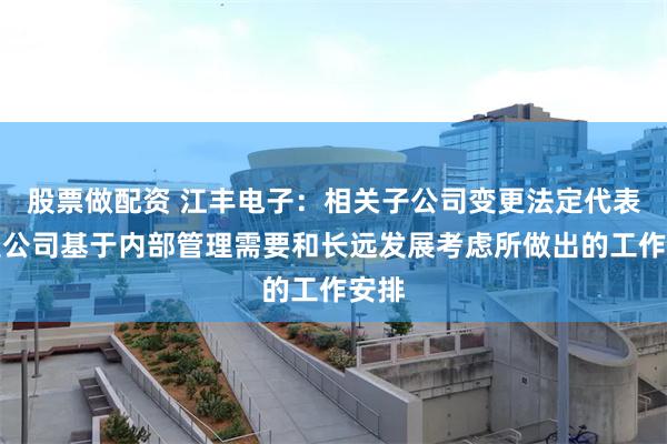 股票做配资 江丰电子：相关子公司变更法定代表人是公司基于内部管理需要和长远发展考虑所做出的工作安排